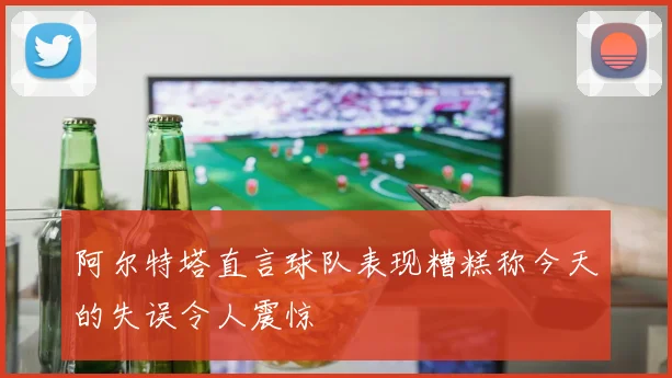阿尔特塔直言球队表现糟糕称今天的失误令人震惊