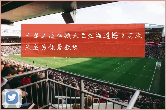 卡尔达拉回顾米兰生涯遗憾立志未来成为优秀教练