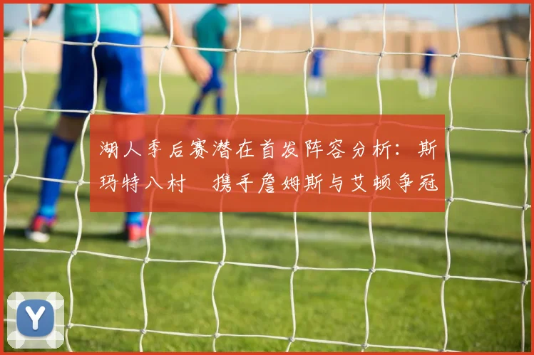 湖人季后赛潜在首发阵容分析：斯玛特八村塁携手詹姆斯与艾顿争冠之路