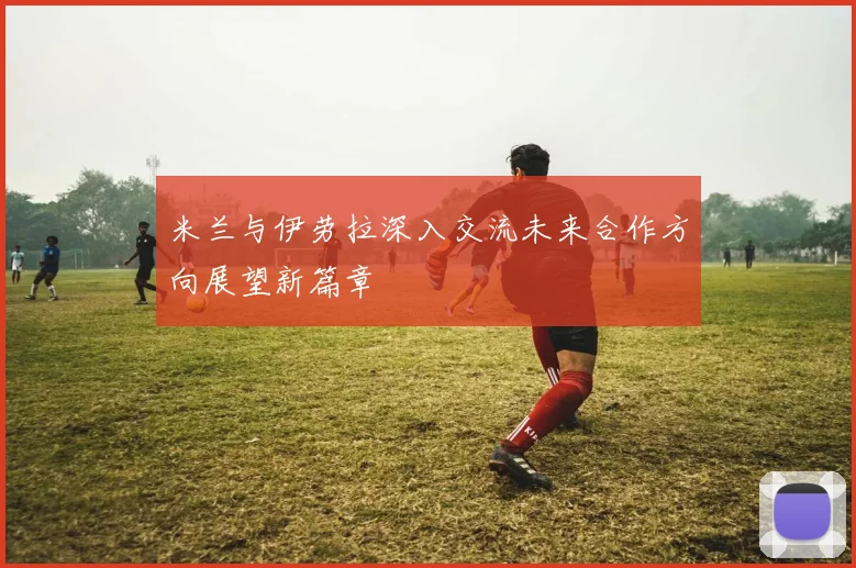 米兰与伊劳拉深入交流未来合作方向展望新篇章