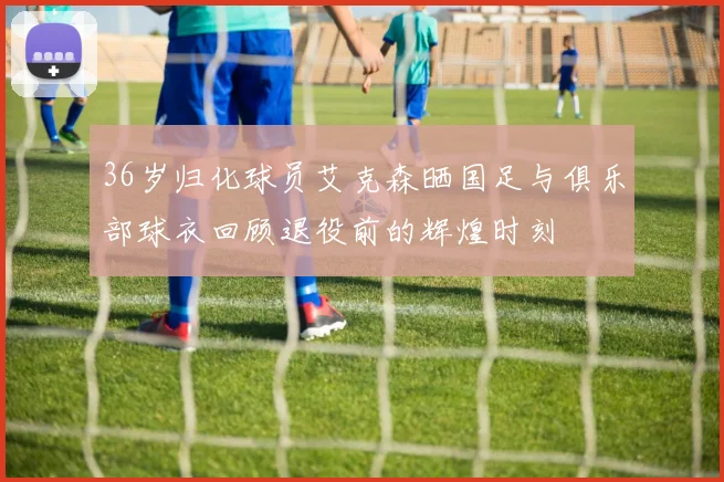 36岁归化球员艾克森晒国足与俱乐部球衣回顾退役前的辉煌时刻