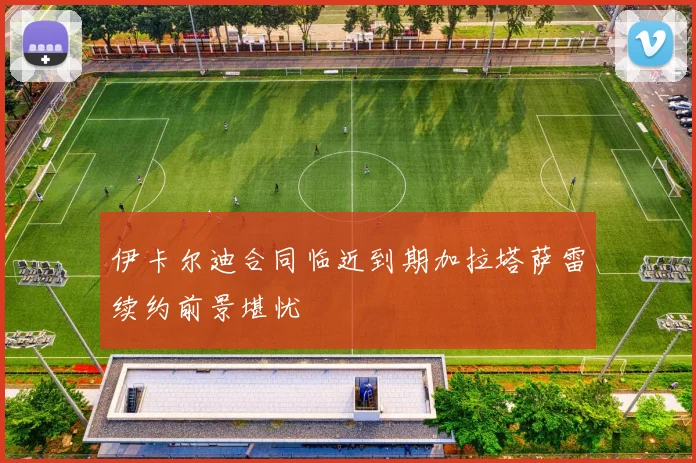 伊卡尔迪合同临近到期加拉塔萨雷续约前景堪忧