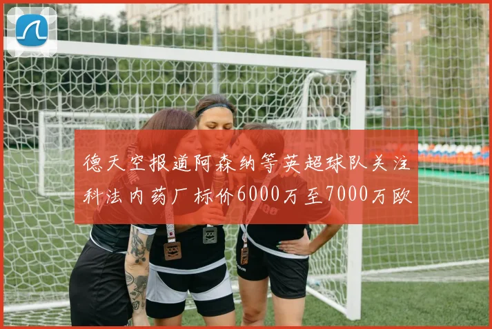 德天空报道阿森纳等英超球队关注科法内药厂标价6000万至7000万欧元