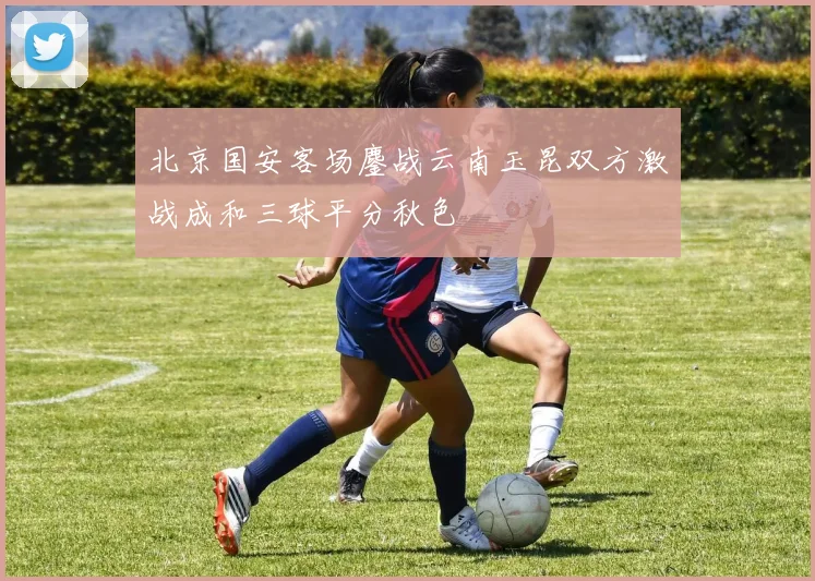 北京国安客场鏖战云南玉昆双方激战成和三球平分秋色