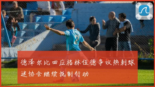 德泽尔比回应格林伍德争议热刺球迷协会继续抵制行动