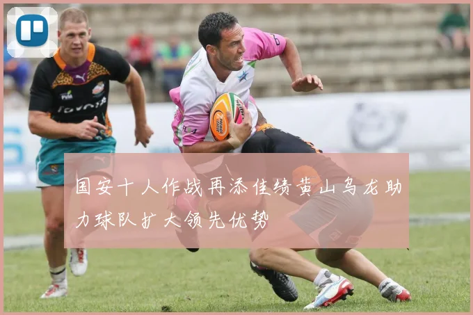 国安十人作战再添佳绩黄山乌龙助力球队扩大领先优势