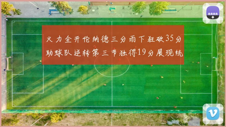 火力全开伦纳德三分雨下狂砍35分助球队逆转第三节独得19分展现统治力