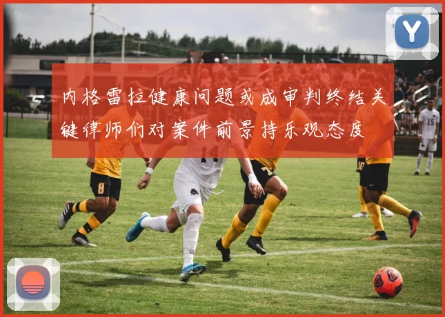 内格雷拉健康问题或成审判终结关键律师们对案件前景持乐观态度