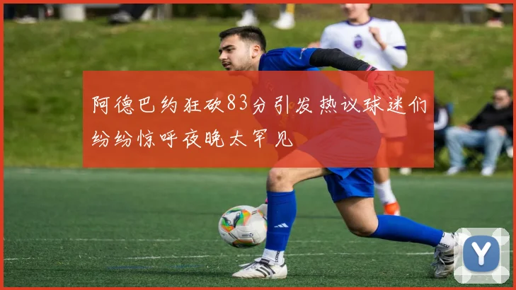 阿德巴约狂砍83分引发热议球迷们纷纷惊呼夜晚太罕见