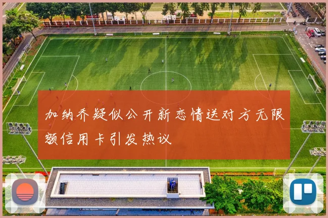 加纳乔疑似公开新恋情送对方无限额信用卡引发热议