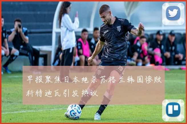 早报聚焦日本绝杀苏格兰韩国惨败科特迪瓦引发热议