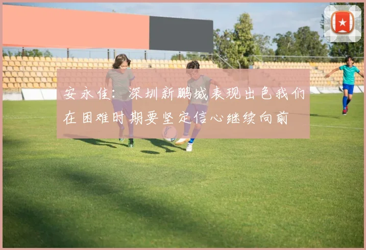 安永佳：深圳新鹏城表现出色我们在困难时期要坚定信心继续向前