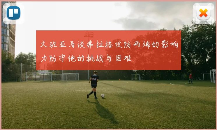 文班亚马谈弗拉格攻防两端的影响力防守他的挑战与困难