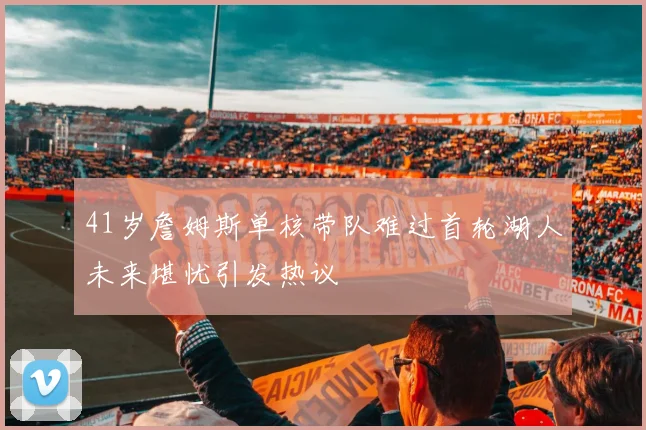 41岁詹姆斯单核带队难过首轮湖人未来堪忧引发热议