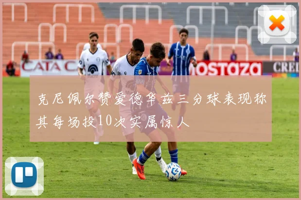 克尼佩尔赞爱德华兹三分球表现称其每场投10次实属惊人