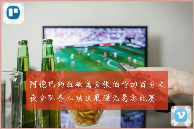阿德巴约狂砍高分张伯伦的百分之夜全队齐心助攻展现无悬念比赛