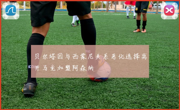 贝尔塔因与西蒙尼关系恶化选择离开马竞加盟阿森纳