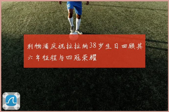 利物浦庆祝拉拉纳38岁生日回顾其六年征程与四冠荣耀