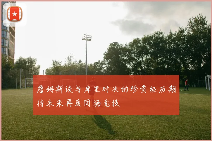 詹姆斯谈与库里对决的珍贵经历期待未来再度同场竞技