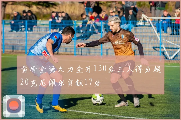 黄蜂全场火力全开130分三人得分超20克尼佩尔贡献17分