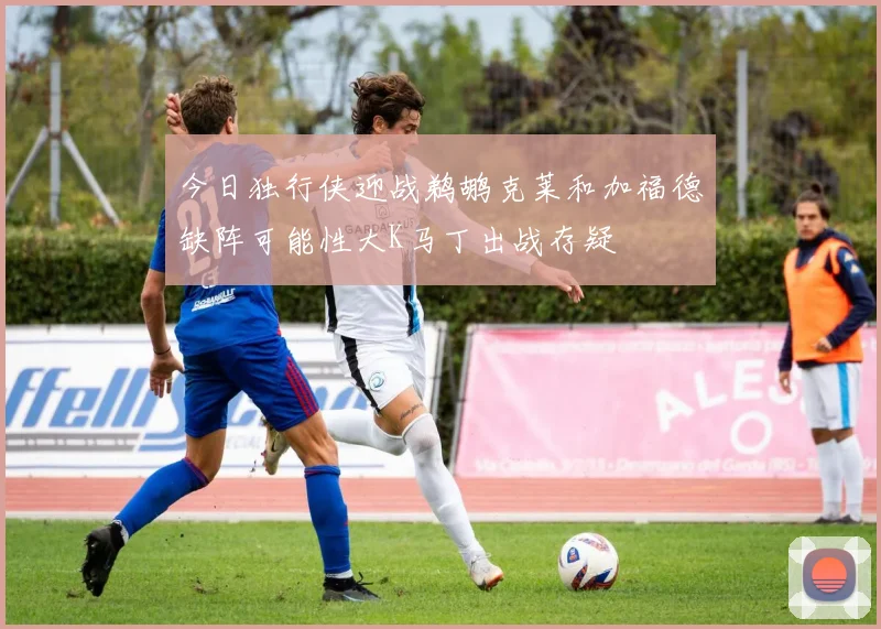 今日独行侠迎战鹈鹕克莱和加福德缺阵可能性大K马丁出战存疑