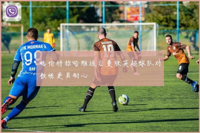 略伦特称哈维适合曼联英超球队对教练更具耐心