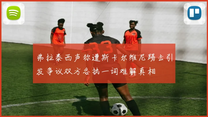 弗拉泰西声称遭斯卡尔维尼踢击引发争议双方各执一词难解真相