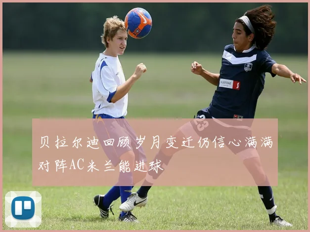 贝拉尔迪回顾岁月变迁仍信心满满对阵AC米兰能进球