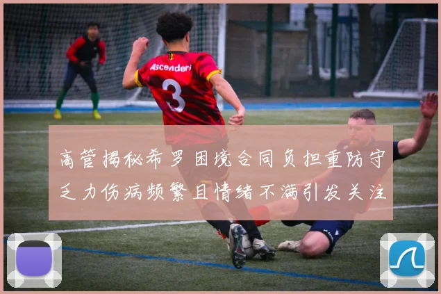 高管揭秘希罗困境合同负担重防守乏力伤病频繁且情绪不满引发关注