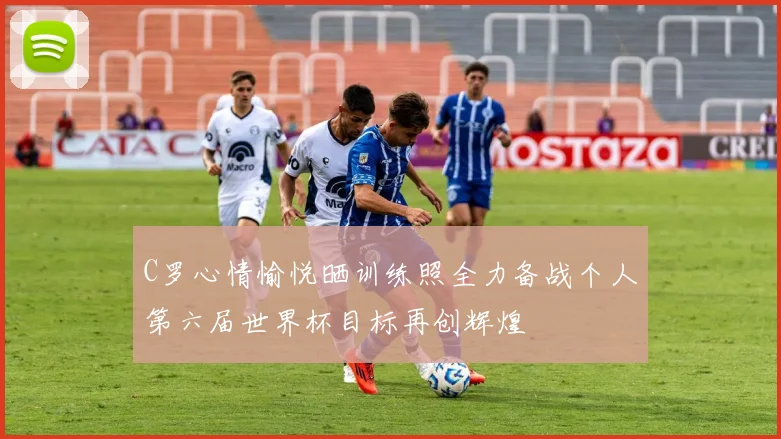 C罗心情愉悦晒训练照全力备战个人第六届世界杯目标再创辉煌